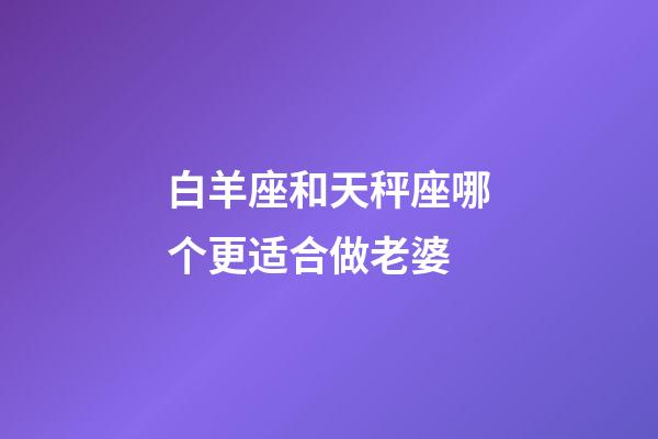 白羊座和天秤座哪个更适合做老婆-第1张-星座运势-玄机派