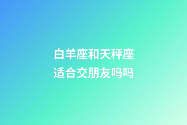 白羊座和天秤座适合交朋友吗吗-第1张-星座运势-玄机派