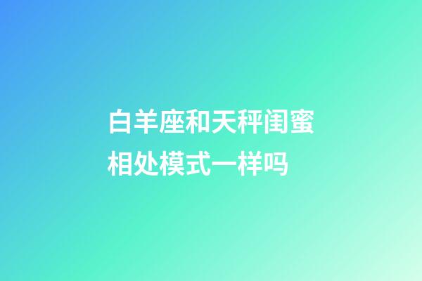 白羊座和天秤闺蜜相处模式一样吗-第1张-星座运势-玄机派