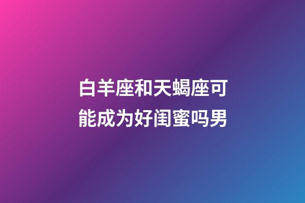 白羊座和天蝎座可能成为好闺蜜吗男-第1张-星座运势-玄机派