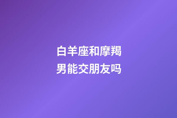 白羊座和摩羯男能交朋友吗-第1张-星座运势-玄机派