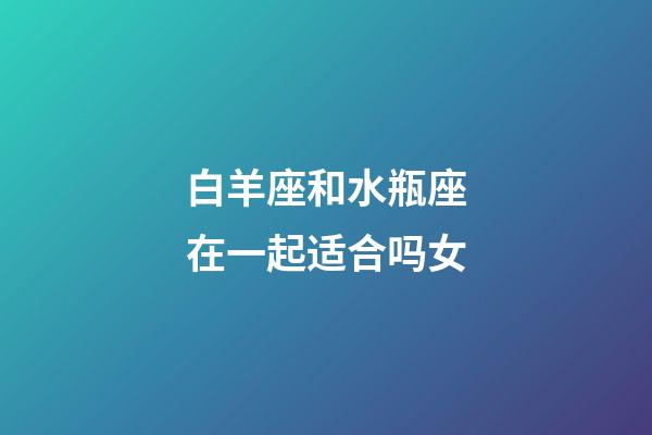 白羊座和水瓶座在一起适合吗女-第1张-星座运势-玄机派