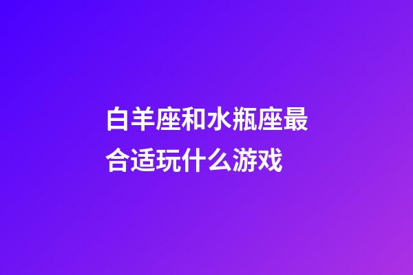 白羊座和水瓶座最合适玩什么游戏-第1张-星座运势-玄机派