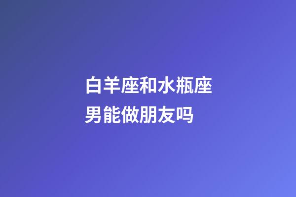 白羊座和水瓶座男能做朋友吗-第1张-星座运势-玄机派