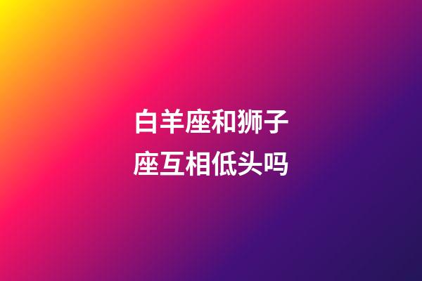 白羊座和狮子座互相低头吗-第1张-星座运势-玄机派