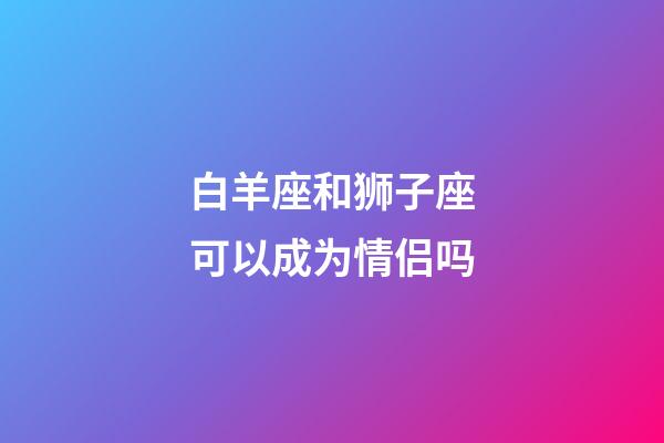 白羊座和狮子座可以成为情侣吗-第1张-星座运势-玄机派
