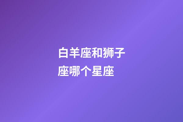 白羊座和狮子座哪个星座-第1张-星座运势-玄机派