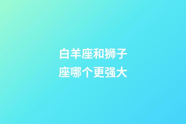 白羊座和狮子座哪个更强大-第1张-星座运势-玄机派