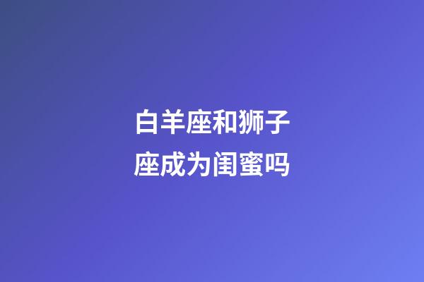 白羊座和狮子座成为闺蜜吗-第1张-星座运势-玄机派