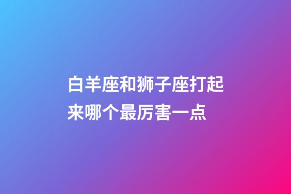 白羊座和狮子座打起来哪个最厉害一点-第1张-星座运势-玄机派