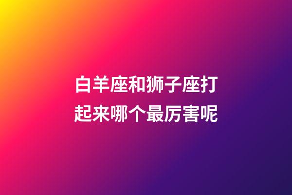 白羊座和狮子座打起来哪个最厉害呢-第1张-星座运势-玄机派