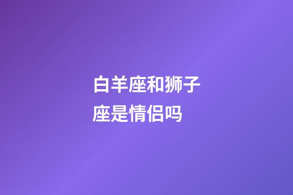 白羊座和狮子座是情侣吗-第1张-星座运势-玄机派