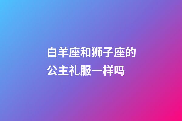 白羊座和狮子座的公主礼服一样吗-第1张-星座运势-玄机派