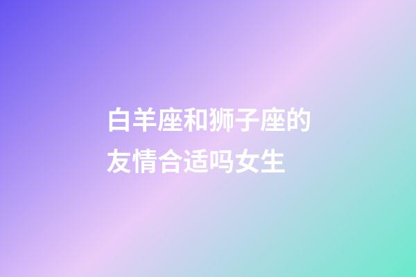 白羊座和狮子座的友情合适吗女生-第1张-星座运势-玄机派