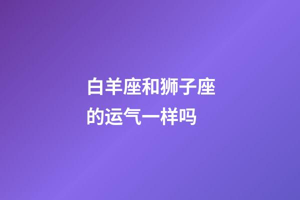 白羊座和狮子座的运气一样吗-第1张-星座运势-玄机派