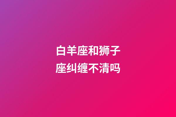 白羊座和狮子座纠缠不清吗