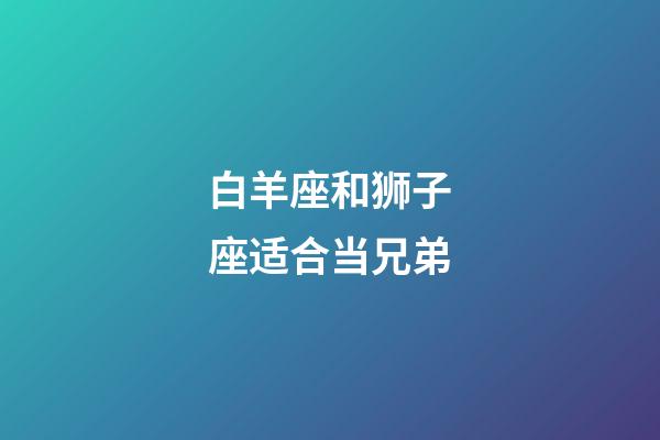 白羊座和狮子座适合当兄弟-第1张-星座运势-玄机派