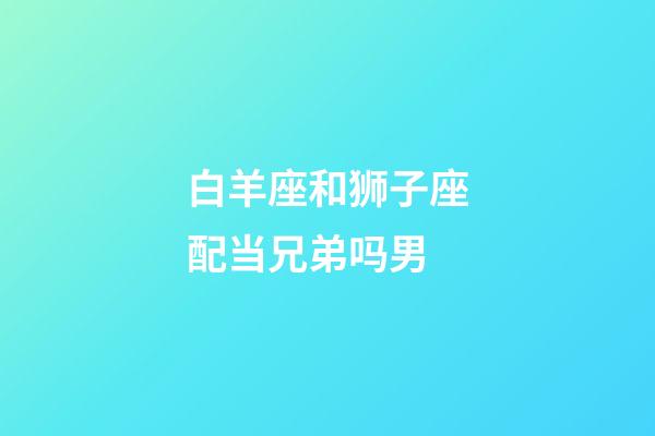 白羊座和狮子座配当兄弟吗男-第1张-星座运势-玄机派