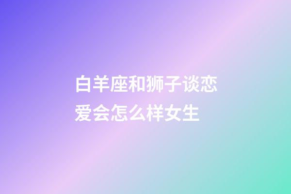 白羊座和狮子谈恋爱会怎么样女生-第1张-星座运势-玄机派
