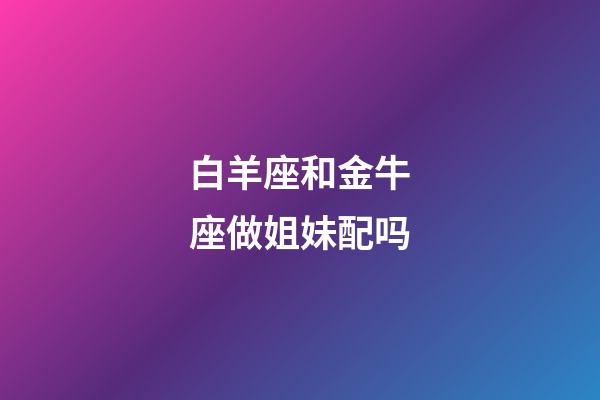 白羊座和金牛座做姐妹配吗-第1张-星座运势-玄机派