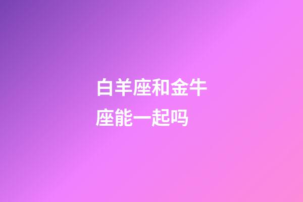 白羊座和金牛座能一起吗-第1张-星座运势-玄机派