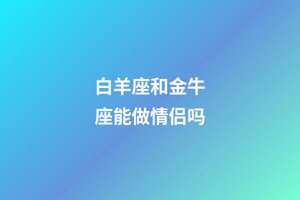 白羊座和金牛座能做情侣吗-第1张-星座运势-玄机派
