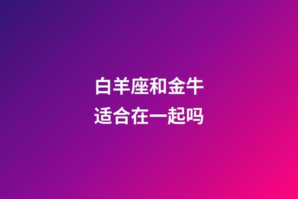白羊座和金牛适合在一起吗-第1张-星座运势-玄机派