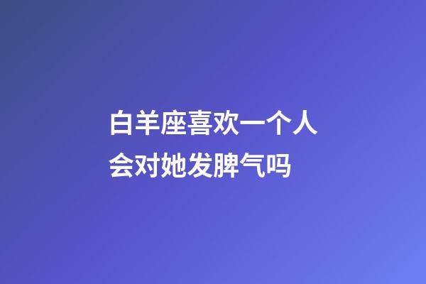 白羊座喜欢一个人会对她发脾气吗-第1张-星座运势-玄机派