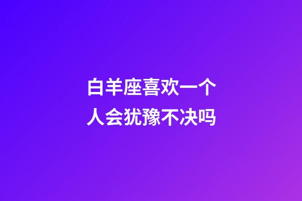 白羊座喜欢一个人会犹豫不决吗-第1张-星座运势-玄机派