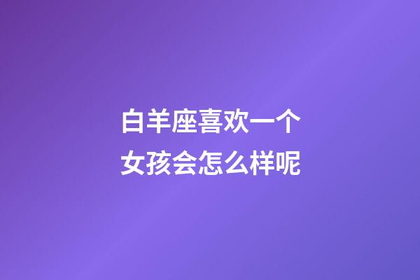 白羊座喜欢一个女孩会怎么样呢-第1张-星座运势-玄机派