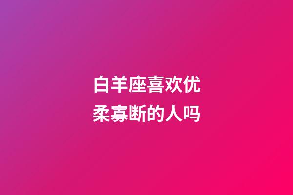 白羊座喜欢优柔寡断的人吗-第1张-星座运势-玄机派