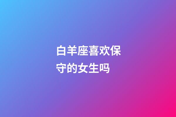 白羊座喜欢保守的女生吗-第1张-星座运势-玄机派