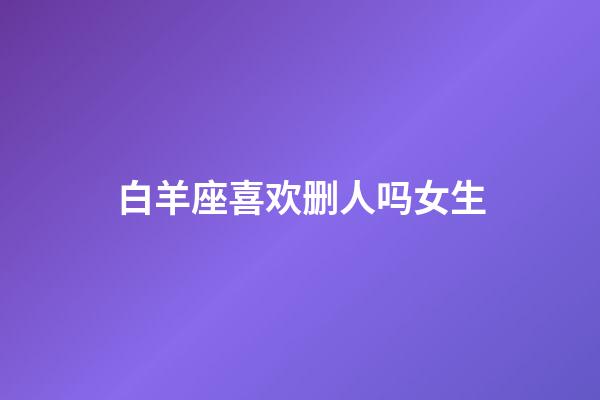 白羊座喜欢删人吗女生-第1张-星座运势-玄机派