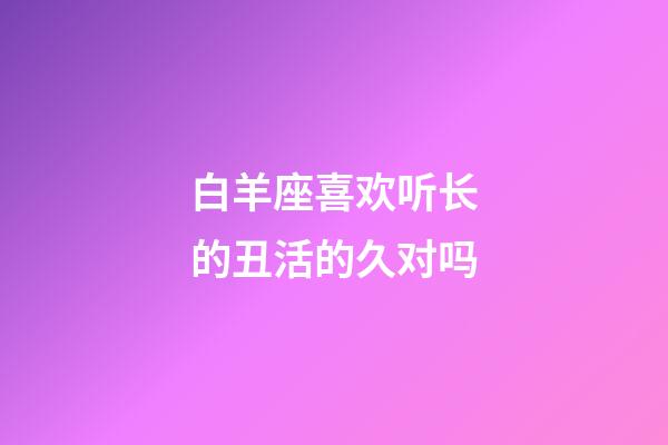 白羊座喜欢听长的丑活的久对吗-第1张-星座运势-玄机派