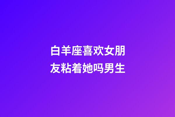 白羊座喜欢女朋友粘着她吗男生-第1张-星座运势-玄机派