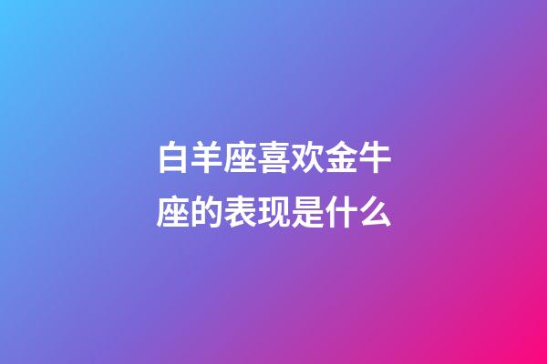 白羊座喜欢金牛座的表现是什么-第1张-星座运势-玄机派