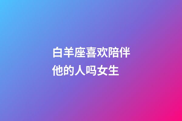 白羊座喜欢陪伴他的人吗女生-第1张-星座运势-玄机派