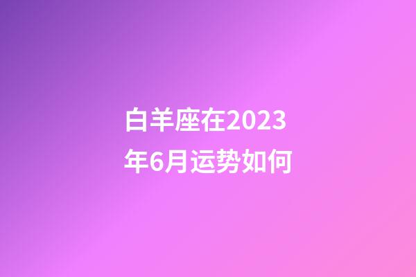 白羊座在2023年6月运势如何-第1张-星座运势-玄机派