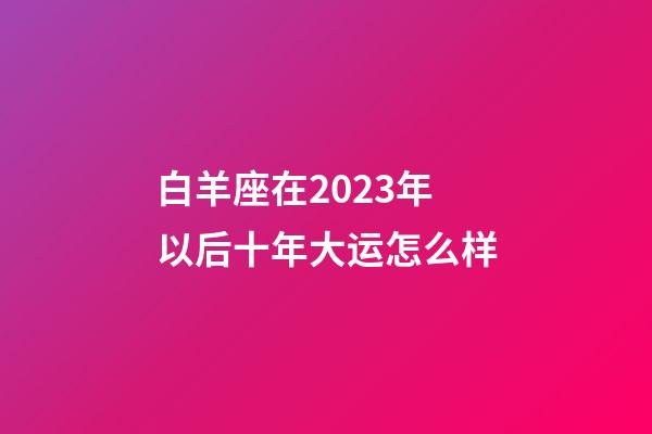 白羊座在2023年以后十年大运怎么样-第1张-星座运势-玄机派