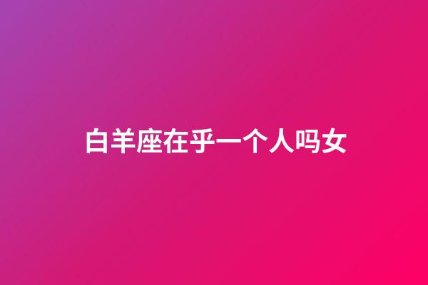 白羊座在乎一个人吗女-第1张-星座运势-玄机派