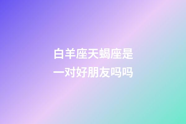 白羊座天蝎座是一对好朋友吗吗-第1张-星座运势-玄机派