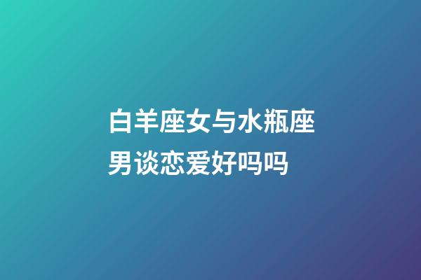 白羊座女与水瓶座男谈恋爱好吗吗-第1张-星座运势-玄机派