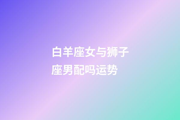 白羊座女与狮子座男配吗运势-第1张-星座运势-玄机派