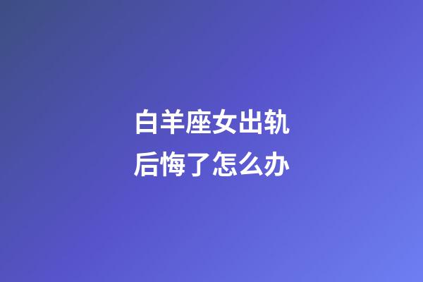 白羊座女出轨后悔了怎么办-第1张-星座运势-玄机派