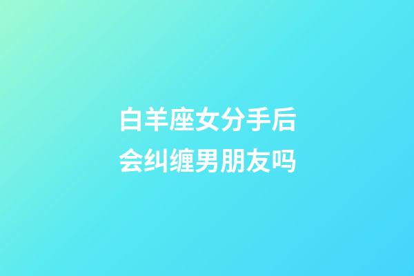 白羊座女分手后会纠缠男朋友吗-第1张-星座运势-玄机派