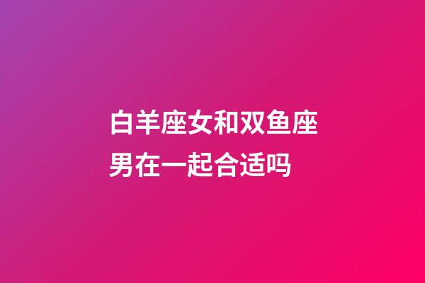 白羊座女和双鱼座男在一起合适吗-第1张-星座运势-玄机派