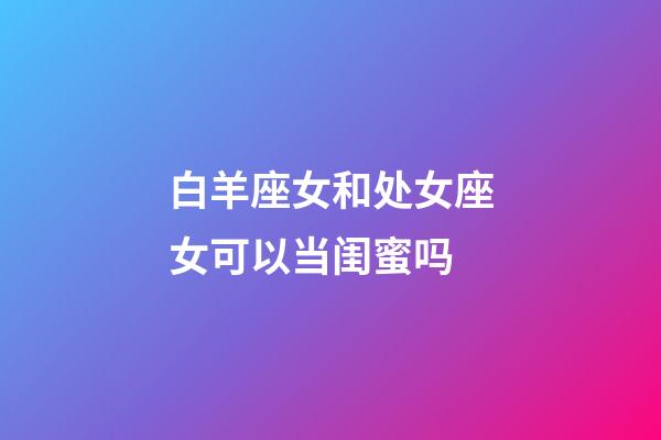 白羊座女和处女座女可以当闺蜜吗-第1张-星座运势-玄机派