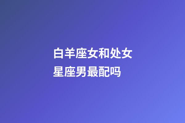 白羊座女和处女星座男最配吗-第1张-星座运势-玄机派