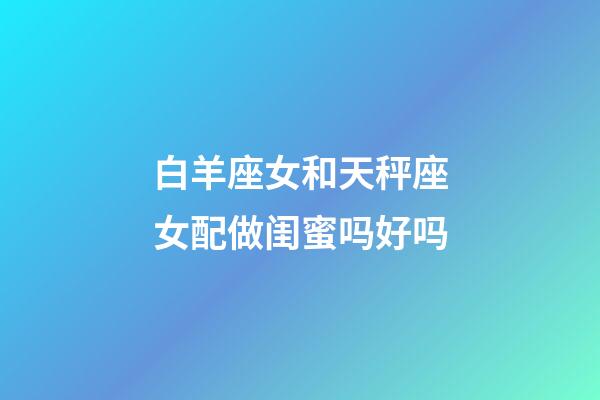 白羊座女和天秤座女配做闺蜜吗好吗-第1张-星座运势-玄机派