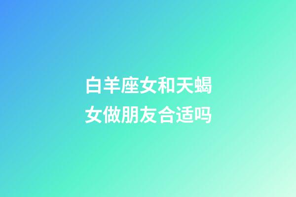 白羊座女和天蝎女做朋友合适吗-第1张-星座运势-玄机派